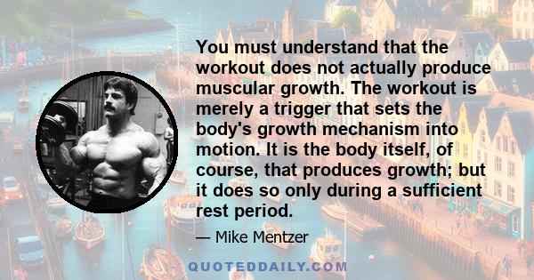 You must understand that the workout does not actually produce muscular growth. The workout is merely a trigger that sets the body's growth mechanism into motion. It is the body itself, of course, that produces growth;