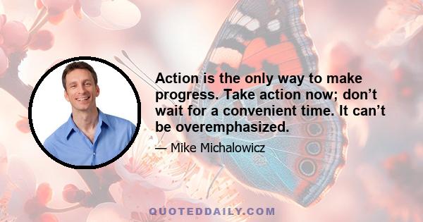 Action is the only way to make progress. Take action now; don’t wait for a convenient time. It can’t be overemphasized.