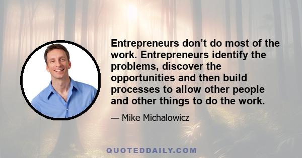 Entrepreneurs don’t do most of the work. Entrepreneurs identify the problems, discover the opportunities and then build processes to allow other people and other things to do the work.