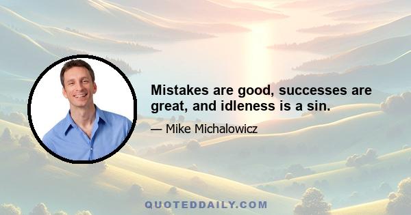 Mistakes are good, successes are great, and idleness is a sin.