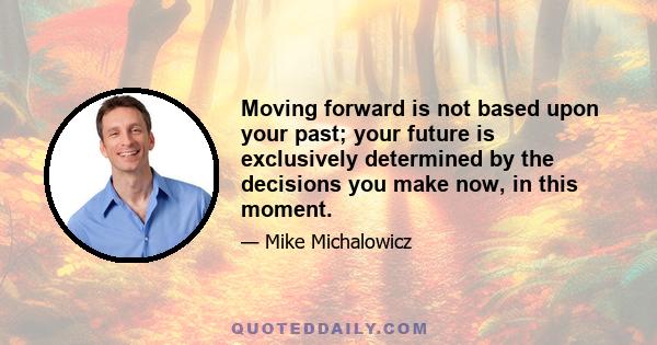 Moving forward is not based upon your past; your future is exclusively determined by the decisions you make now, in this moment.