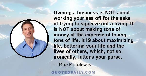 Owning a business is NOT about working your ass off for the sake of trying to squeeze out a living. It is NOT about making tons of money at the expense of losing tons of life. It IS about maximizing life, bettering your 