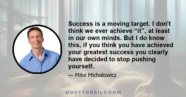 Success is a moving target. I don't think we ever achieve “it”, at least in our own minds. But I do know this, if you think you have achieved your greatest success you clearly have decided to stop pushing yourself.