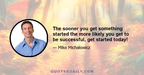 The sooner you get something started the more likely you get to be successful, get started today!