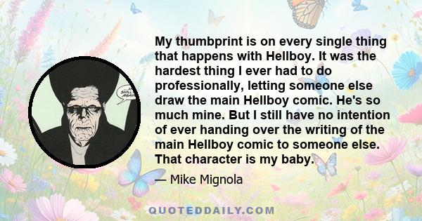 My thumbprint is on every single thing that happens with Hellboy. It was the hardest thing I ever had to do professionally, letting someone else draw the main Hellboy comic. He's so much mine. But I still have no