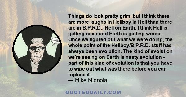 Things do look pretty grim, but I think there are more laughs in Hellboy in Hell than there are in B.P.R.D.: Hell on Earth. I think Hell is getting nicer and Earth is getting worse. Once we figured out what we were