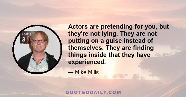 Actors are pretending for you, but they're not lying. They are not putting on a guise instead of themselves. They are finding things inside that they have experienced.