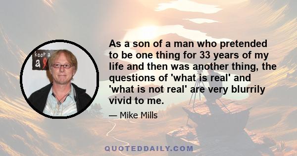 As a son of a man who pretended to be one thing for 33 years of my life and then was another thing, the questions of 'what is real' and 'what is not real' are very blurrily vivid to me.