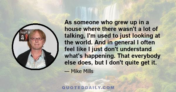 As someone who grew up in a house where there wasn't a lot of talking, I'm used to just looking at the world. And in general I often feel like I just don't understand what's happening. That everybody else does, but I