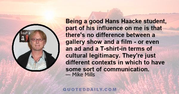 Being a good Hans Haacke student, part of his influence on me is that there's no difference between a gallery show and a film - or even an ad and a T-shirt-in terms of cultural legitimacy. They're just different