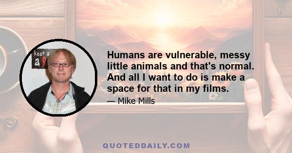 Humans are vulnerable, messy little animals and that's normal. And all I want to do is make a space for that in my films.