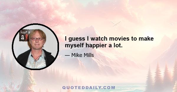 I guess I watch movies to make myself happier a lot.