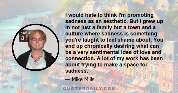 I would hate to think I'm promoting sadness as an aesthetic. But I grew up in not just a family but a town and a culture where sadness is something you're taught to feel shame about. You end up chronically desiring what 