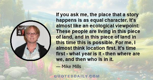 If you ask me, the place that a story happens is as equal character. It's almost like an ecological viewpoint: These people are living in this piece of land, and in this piece of land in this time this is possible. For