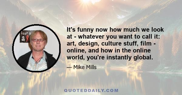 It's funny now how much we look at - whatever you want to call it: art, design, culture stuff, film - online, and how in the online world, you're instantly global.