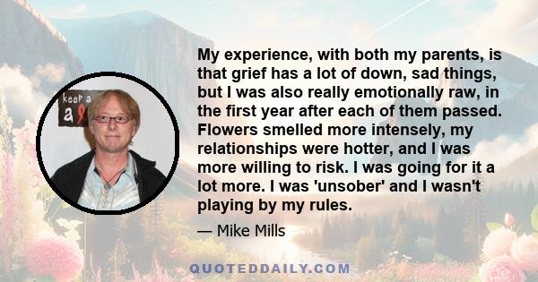 My experience, with both my parents, is that grief has a lot of down, sad things, but I was also really emotionally raw, in the first year after each of them passed. Flowers smelled more intensely, my relationships were 