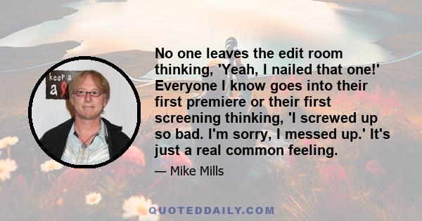 No one leaves the edit room thinking, 'Yeah, I nailed that one!' Everyone I know goes into their first premiere or their first screening thinking, 'I screwed up so bad. I'm sorry, I messed up.' It's just a real common