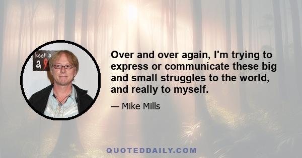 Over and over again, I'm trying to express or communicate these big and small struggles to the world, and really to myself.