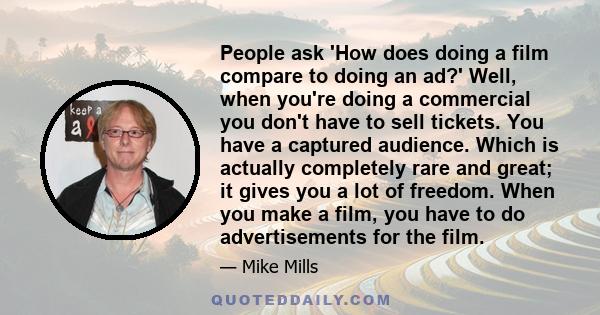 People ask 'How does doing a film compare to doing an ad?' Well, when you're doing a commercial you don't have to sell tickets. You have a captured audience. Which is actually completely rare and great; it gives you a