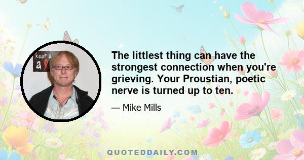 The littlest thing can have the strongest connection when you're grieving. Your Proustian, poetic nerve is turned up to ten.