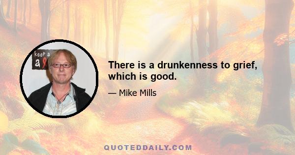 There is a drunkenness to grief, which is good.