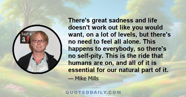 There's great sadness and life doesn't work out like you would want, on a lot of levels, but there's no need to feel all alone. This happens to everybody, so there's no self-pity. This is the ride that humans are on,