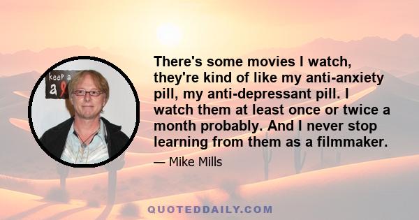 There's some movies I watch, they're kind of like my anti-anxiety pill, my anti-depressant pill. I watch them at least once or twice a month probably. And I never stop learning from them as a filmmaker.