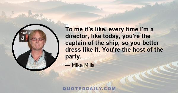 To me it's like, every time I'm a director, like today, you're the captain of the ship, so you better dress like it. You're the host of the party.