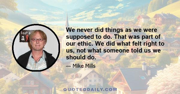 We never did things as we were supposed to do. That was part of our ethic. We did what felt right to us, not what someone told us we should do.