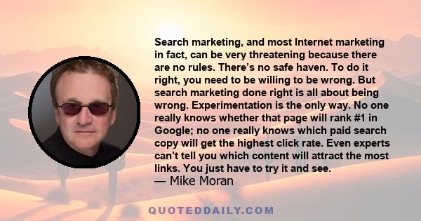 Search marketing, and most Internet marketing in fact, can be very threatening because there are no rules. There’s no safe haven. To do it right, you need to be willing to be wrong. But search marketing done right is