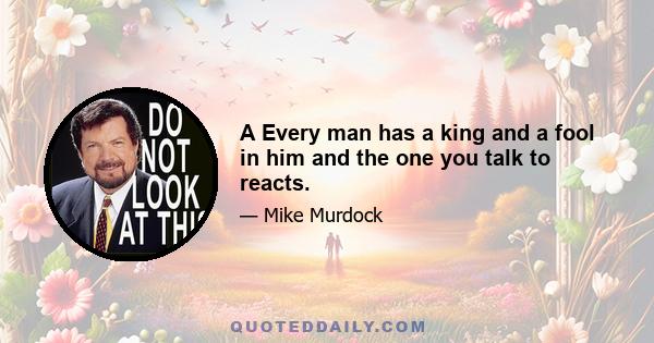 A Every man has a king and a fool in him and the one you talk to reacts.