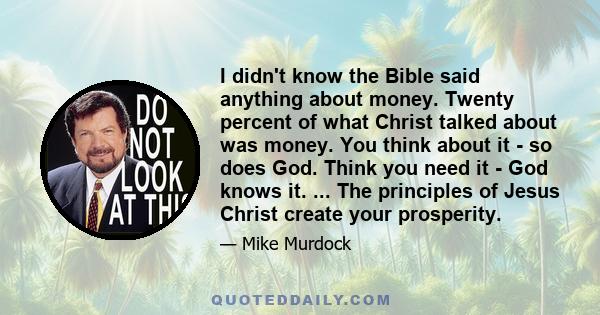 I didn't know the Bible said anything about money. Twenty percent of what Christ talked about was money. You think about it - so does God. Think you need it - God knows it. ... The principles of Jesus Christ create your 