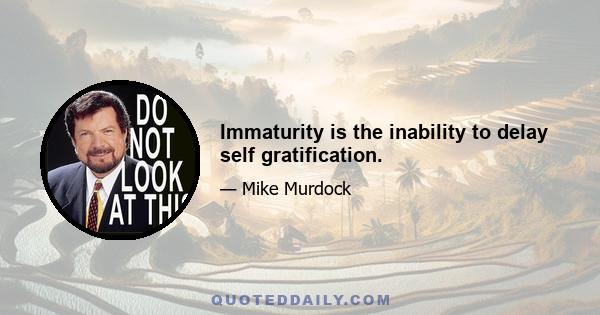 Immaturity is the inability to delay self gratification.