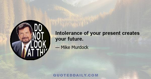 Intolerance of your present creates your future.