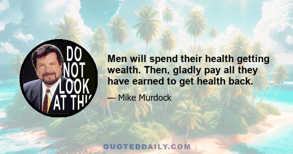 Men will spend their health getting wealth. Then, gladly pay all they have earned to get health back.