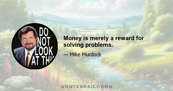 Money is merely a reward for solving problems.