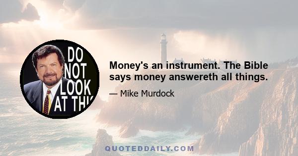 Money's an instrument. The Bible says money answereth all things.