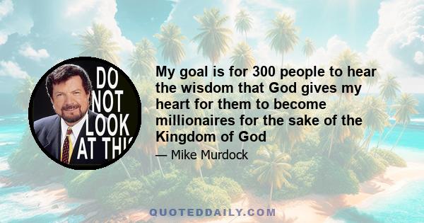 My goal is for 300 people to hear the wisdom that God gives my heart for them to become millionaires for the sake of the Kingdom of God