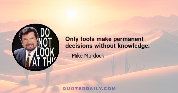 Only fools make permanent decisions without knowledge.