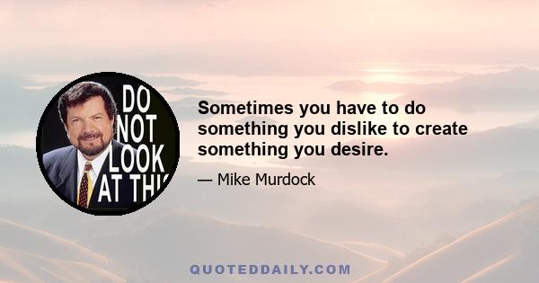 Sometimes you have to do something you dislike to create something you desire.