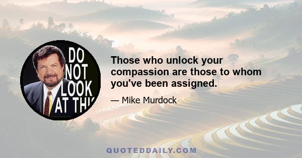 Those who unlock your compassion are those to whom you've been assigned.