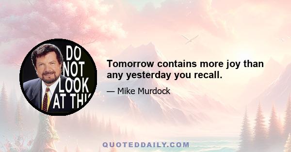 Tomorrow contains more joy than any yesterday you recall.