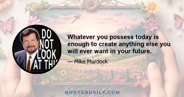 Whatever you possess today is enough to create anything else you will ever want in your future.