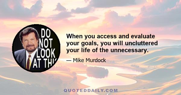 When you access and evaluate your goals, you will uncluttered your life of the unnecessary.