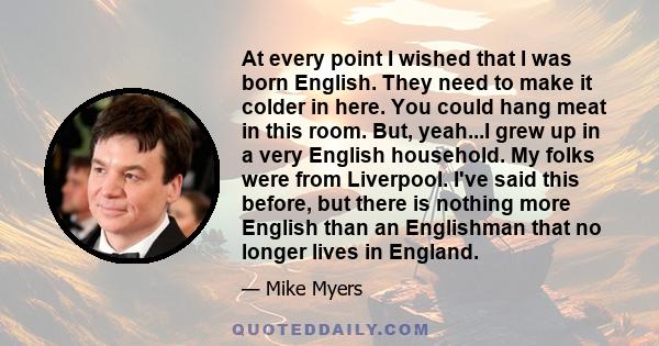 At every point I wished that I was born English. They need to make it colder in here. You could hang meat in this room. But, yeah...I grew up in a very English household. My folks were from Liverpool. I've said this