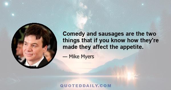 Comedy and sausages are the two things that if you know how they're made they affect the appetite.