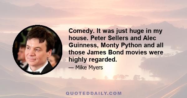 Comedy. It was just huge in my house. Peter Sellers and Alec Guinness, Monty Python and all those James Bond movies were highly regarded.