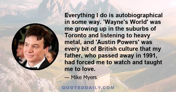 Everything I do is autobiographical in some way. 'Wayne's World' was me growing up in the suburbs of Toronto and listening to heavy metal, and 'Austin Powers' was every bit of British culture that my father, who passed