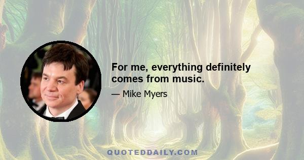 For me, everything definitely comes from music.