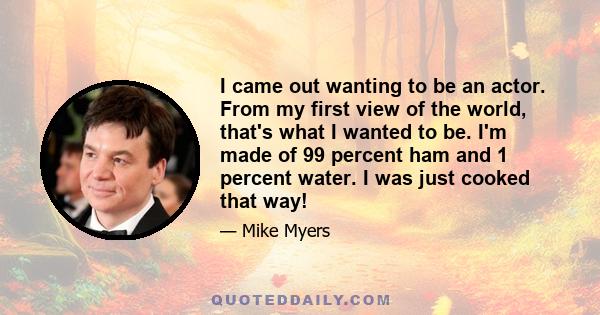 I came out wanting to be an actor. From my first view of the world, that's what I wanted to be. I'm made of 99 percent ham and 1 percent water. I was just cooked that way!